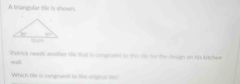 A triangular tile is shown.
Patrick needs another the that is congruent to this tie for the design on his kitchen
wall.
Which tile is congruent to the onginal tife?