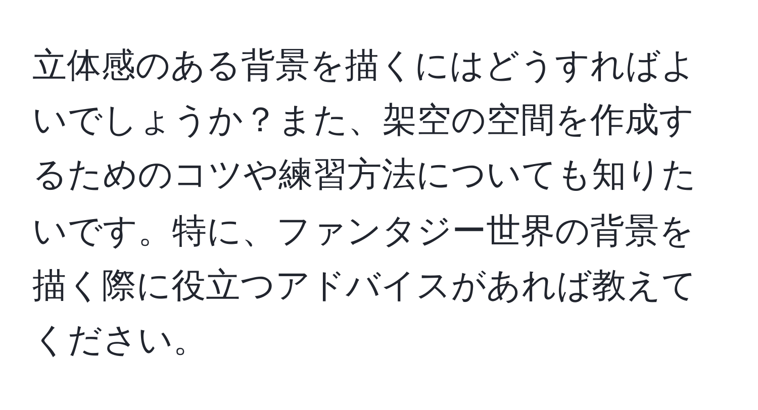 立体感のある背景を描くにはどうすればよいでしょうか？また、架空の空間を作成するためのコツや練習方法についても知りたいです。特に、ファンタジー世界の背景を描く際に役立つアドバイスがあれば教えてください。