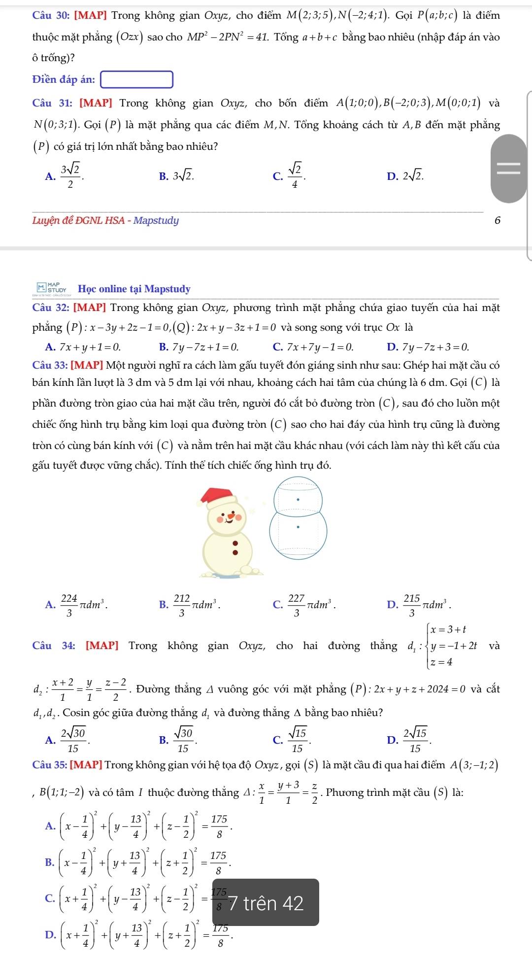 [MAP] Trong không gian Oxyz, cho điểm M(2;3;5),N(-2;4;1). Gọi P(a;b;c) là điểm
thuộc mặt phẳng (Ozx) sao cho MP^2-2PN^2=41 Tổng a+b+c bằng bao nhiêu (nhập đáp án vào
ô trống)?
Điền đáp án:
Câu 31: [MAP] Trong không gian Oxyz, cho bốn điểm A(1;0;0),B(-2;0;3),M(0;0;1) và
N(0;3;1). Gọi (P) là mặt phẳng qua các điểm M,N. Tổng khoảng cách từ A,B đến mặt phẳng
(P) có giá trị lớn nhất bằng bao nhiêu?
A.  3sqrt(2)/2 .  sqrt(2)/4 .
B. 3sqrt(2). C. D. 2sqrt(2).
Luyện đề ĐGNL HSA - Mapstudy 6
Học online tại Mapstudy
Câu 32: [MAP] Trong không gian Oxyz, phương trình mặt phẳng chứa giao tuyến của hai mặt
phẳng (P):x-3y+2z-1=0,(Q):2x+y-3z+1=0 và song song với trục Ox là
A. 7x+y+1=0. B. 7y-7z+1=0. C. 7x+7y-1=0. D. 7y-7z+3=0.
Câu 33: [MAP] Một người nghĩ ra cách làm gấu tuyết đón giáng sinh như sau: Ghép hai mặt cầu có
bán kính lần lượt là 3 dm và 5 dm lại với nhau, khoảng cách hai tâm của chúng là 6 dm. Gọi (C) là
phần đường tròn giao của hai mặt cầu trên, người đó cắt bỏ đường tròn (C), sau đó cho luồn một
chiếc ống hình trụ bằng kim loại qua đường tròn (C) sao cho hai đáy của hình trụ cũng là đường
tròn có cùng bán kính với (C) và nằm trên hai mặt cầu khác nhau (với cách làm này thì kết cấu của
gấu tuyết được vững chắc). Tính thể tích chiếc ống hình trụ đó.
A.  224/3 π dm^3. B.  212/3 π dm^3. C.  227/3 π dm^3. D.  215/3 π dm^3.
Câu 34: [MAP] Trong không gian Oxyz, cho hai đường thắng d_1:beginarrayl x=3+t y=-1+2t z=4endarray. và
d, :  (x+2)/1 = y/1 = (z-2)/2 . Đường thẳng Δ vuông góc với mặt phẳng (P): 2x+y+z+2024=0 và cắt
dịd, . Cosin góc giữa đường thắng d, và đường thắng Δ bằng bao nhiêu?
A.  2sqrt(30)/15 .  sqrt(30)/15 .  sqrt(15)/15 .  2sqrt(15)/15 .
B.
C.
D.
Câu 35: [MAP] Trong không gian với hệ tọa độ Oxyz , gọi (S) là mặt cầu đi qua hai điểm A(3;-1;2)
, B (1;1;-2) và có tâm I thuộc đường thắng △ : x/1 = (y+3)/1 = z/2 . Phương trình mặt cầu (S) là:
A. (x- 1/4 )^2+(y- 13/4 )^2+(z- 1/2 )^2= 175/8 .
B. (x- 1/4 )^2+(y+ 13/4 )^2+(z+ 1/2 )^2= 175/8 .
C. (x+ 1/4 )^2+(y- 13/4 )^2+(z- 1/2 )^2= 175/8 7 trên 42
D. (x+ 1/4 )^2+(y+ 13/4 )^2+(z+ 1/2 )^2= 175/8 .