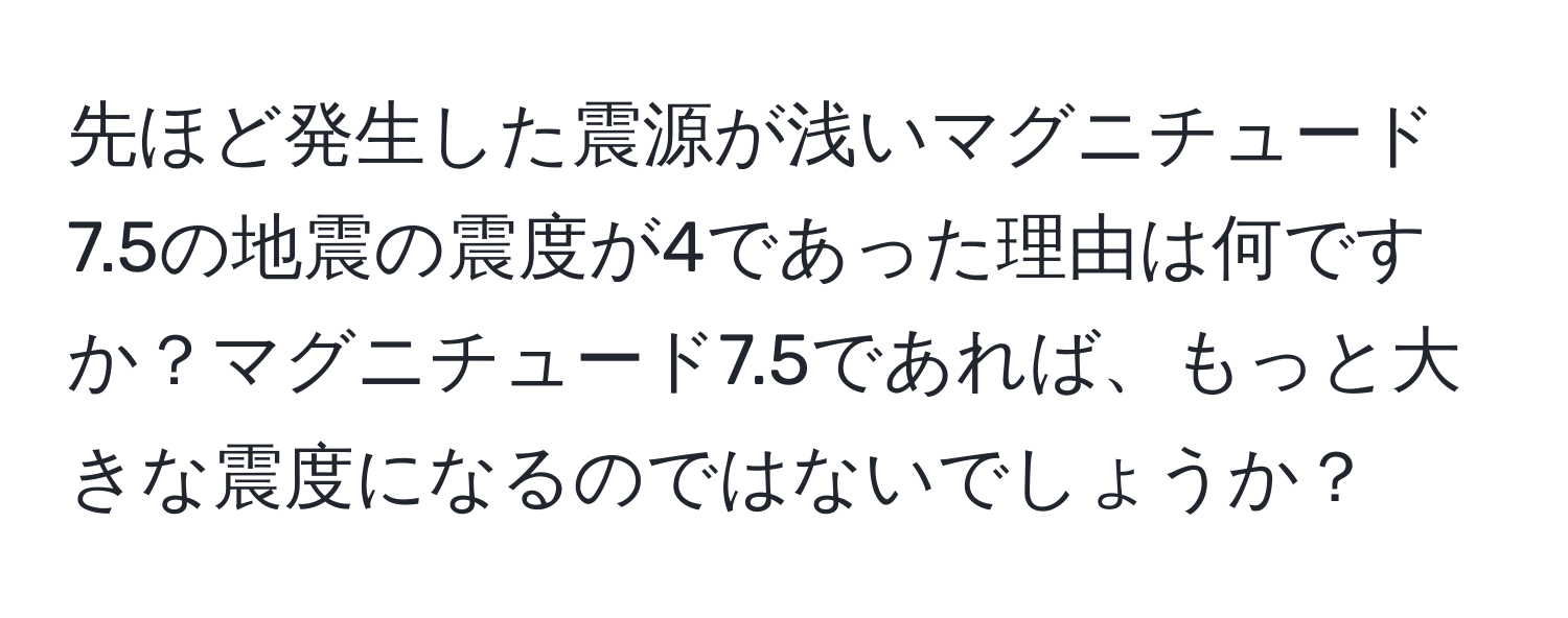 先ほど発生した震源が浅いマグニチュード7.5の地震の震度が4であった理由は何ですか？マグニチュード7.5であれば、もっと大きな震度になるのではないでしょうか？