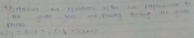 4Detormune the equations of the lices prpengcler to 
the given lines and passing through the groe 
Points 
a y=8-7x, (-3,-4)(2m+5)