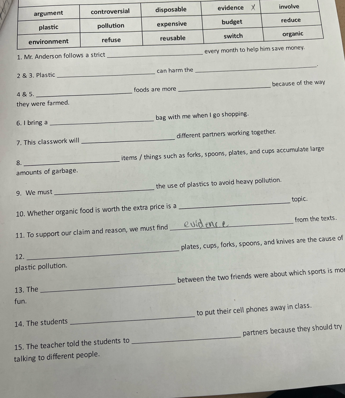 Mr. Anderson_ 
2 & 3. Plastic _can harm the_ . 
4 & 5. _foods are more _because of the way 
they were farmed. 
6. I bring a _bag with me when I go shopping. 
7. This classwork will _different partners working together. 
8._ items / things such as forks, spoons, plates, and cups accumulate large 
amounts of garbage. 
9. We must_ the use of plastics to avoid heavy pollution. 
10. Whether organic food is worth the extra price is a _topic. 
11. To support our claim and reason, we must find _from the texts. 
plates, cups, forks, spoons, and knives are the cause of 
12. 
_ 
plastic pollution. 
_ 
between the two friends were about which sports is mo 
13. The 
fun. 
14. The students _to put their cell phones away in class. 
15. The teacher told the students to _partners because they should try 
talking to different people.