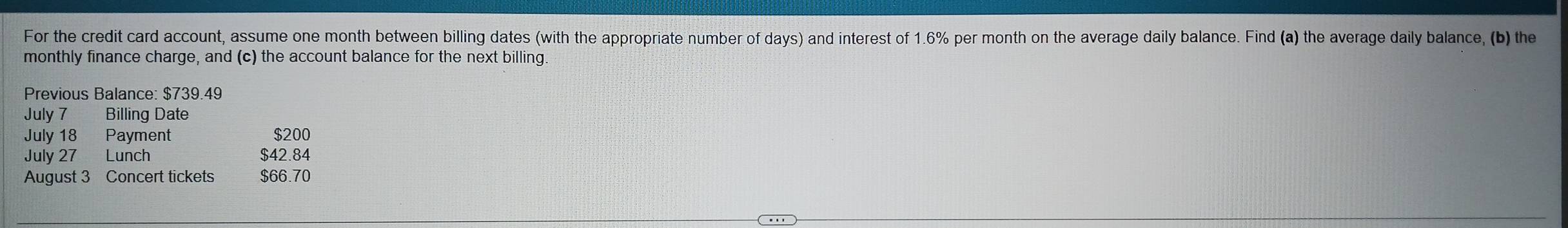 For the credit card account, assume one month between billing dates (with the appropriate number of days) and interest of 1.6% per month on the average daily balance. Find (a) the average daily balance, (b) the 
monthly finance charge, and (c) the account balance for the next billing. 
Previous Balance: $739.49
July 7 Billing Date 
July 18 Payment $200
July 27 Lunch $42.84
August 3 Concert tickets $66.70