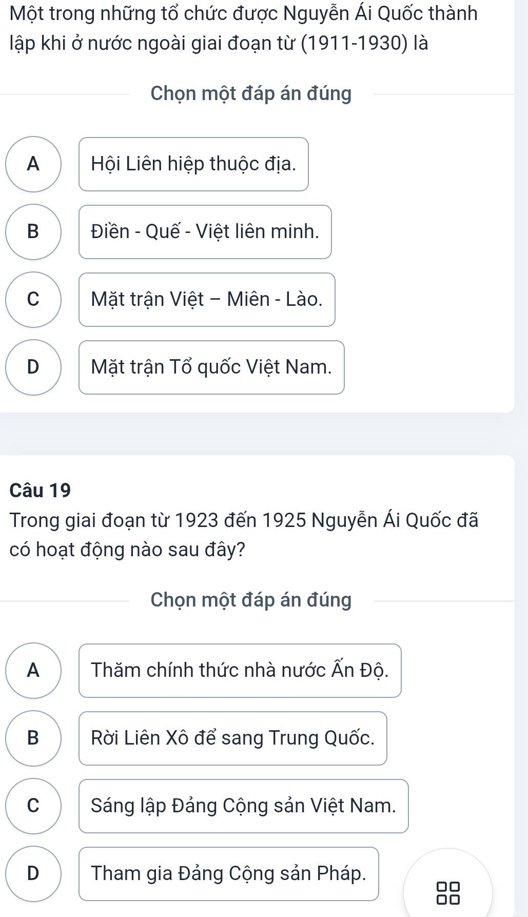 Một trong những tổ chức được Nguyễn Ái Quốc thành
lập khi ở nước ngoài giai đoạn từ (191 1-1930 ) là
Chọn một đáp án đúng
A Hội Liên hiệp thuộc địa.
B Điền - Quế - Việt liên minh.
C Mặt trận Việt - Miên - Lào.
D Mặt trận Tổ quốc Việt Nam.
Câu 19
Trong giai đoạn từ 1923 đến 1925 Nguyễn Ái Quốc đã
có hoạt động nào sau đây?
Chọn một đáp án đúng
A Thăm chính thức nhà nước Ấn Độ.
B Rời Liên Xô để sang Trung Quốc.
C Sáng lập Đảng Cộng sản Việt Nam.
D Tham gia Đảng Cộng sản Pháp.