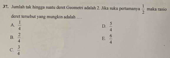 Jumlah tak hingga suatu deret Geometri adalah 2. Jika suku pertamanya  1/2  maka rasio
deret tersebut yang mungkin adalah . .
A.  1/4   5/4 
D.
B.  2/4   6/4 
E.
C.  3/4 