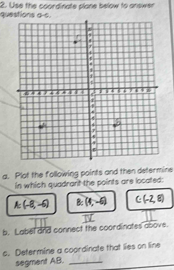 Use the coordinate plane below to anewer 
questions a-c. 
a. Plot the following points and then determine 
in which quadrant the points are located:
A:(-8,-6) B: (4,-6) C(-2,8)
b. Label and connect the coordinates above. 
c. Determine a coordinate that lies on line 
segment AB._