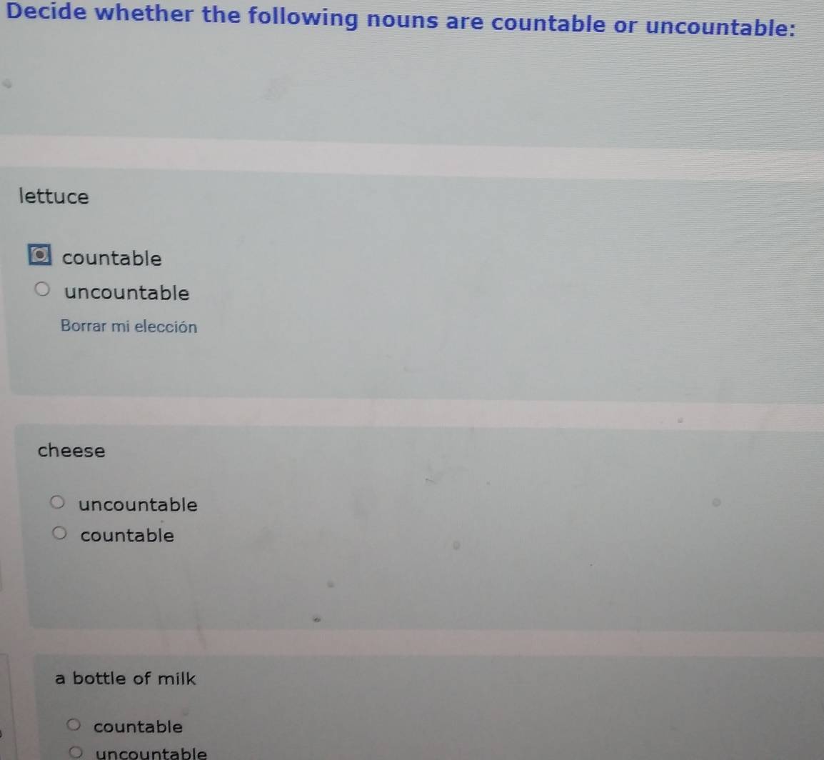 Decide whether the following nouns are countable or uncountable:
lettuce
a countable
uncountable
Borrar mi elección
cheese
uncountable
countable
a bottle of milk
countable
uncountable