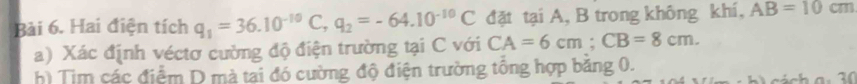 Hai điện tích q_1=36.10^(-10)C, q_2=-64.10^(-10)C đặt tại A, B trong không khí, AB=10cm
a) Xác định véctơ cường độ điện trường tại C với CA=6cm; CB=8cm. 
h) Tim các điểm D mà tai đó cường độ điện trường tông hợp băng 0.