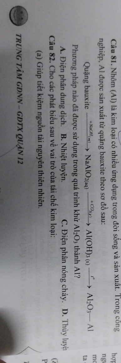 Nhôm (Al) là kim loại có nhiều ứng dụng trong đời sống và sản xuất. Trong cổng hợt
nghiệp, Al được sản xuất từ quặng bauxite theo sơ đồ sau: ng
mc
Quặng bauxite xrightarrow +NaOH_(aq)NaAlO_2(aq)xrightarrow +CO_2(g)Al(OH)_3(s)xrightarrow I°Al_2O_3-Al ta
Phương pháp nào đã được sử dụng trong quá trình khử Al_2O_3 thành Al?
A. Điện phân dung dịch. B. Nhiệt luyện. C. Điện phân nóng chảy. D. Thủy luyện
Câu 82. Cho các phát biểu sau về vai trò của tái chế kim loại: (2
(a) Giúp tiết kiệm nguồn tài nguyên thiên nhiên.
P
TRUNG TÂM GDNN - GDTX QUậN 12