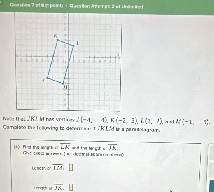 Question Attempt: 2 of Unlimited 
Note that JKL M has vertices J(-4,-4), K(-2,3), L(1,2) , and M(-1,-5). 
Complete the following to determine if JKLM is a parallelogram. 
(a) Find the length of overline LM and the length of overline JK. 
Give exact answers (not decimal approximations). 
Length of overline LM : 
Length of overline JK □