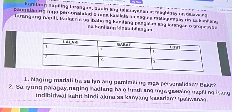 Try Now 
kanilang napiling larangan, buuin ang talahayanan at magbigay ng dalawang 

pangalan ng mga personalidad o mga kakilala na naging matagumpay rin sa kanilang 
larangang napili. Isulat rin sa ibaba ng kanilang pangalan ang larangan o propesyon 
na kanilang kinabibilangan. 
1. Naging madali ba sa iyo ang pamimili ng mga personalidad? Bakit? 
2. Sa iyong palagay,naging hadlang ba o hindi ang mga gawaing napili ng isang 
indibidwal kahit hindi akma sa kanyang kasarian? Ipaliwanag.