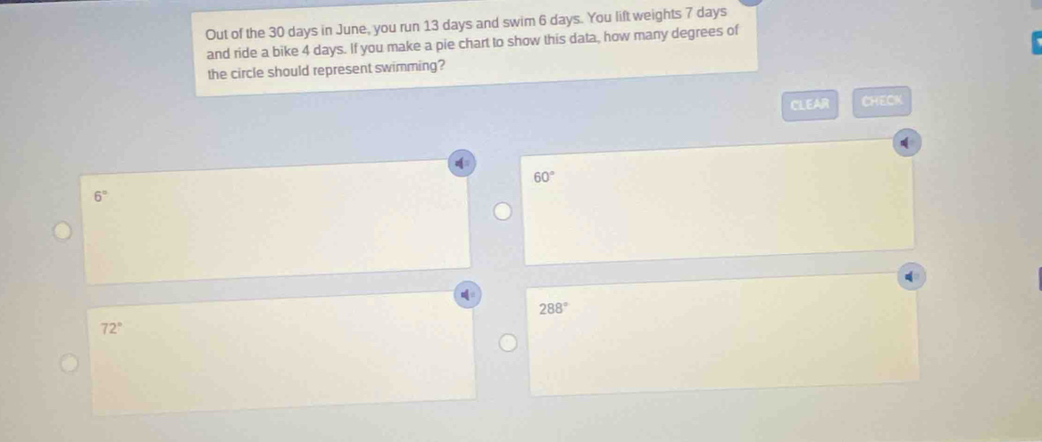 Out of the 30 days in June, you run 13 days and swim 6 days. You lift weights 7 days
and ride a bike 4 days. If you make a pie chart to show this data, how many degrees of
the circle should represent swimming?
CLEAR CHECK
60°
6°
288°
72°