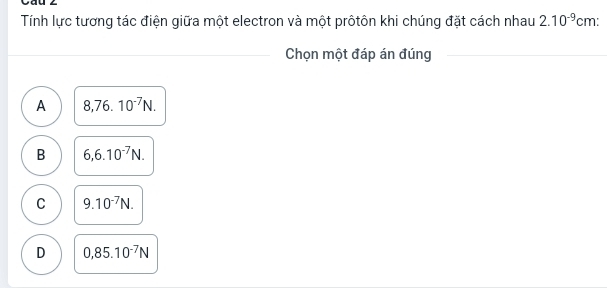 Cau 2
Tính lực tương tác điện giữa một electron và một prôtôn khi chúng đặt cách nhau 2.10^(-9) cm :
Chọn một đáp án đúng
A 8,76.10^(-7)N.
B 6,6.10^(-7)N.
C 9.10^(-7)N.
D 0,85.10^(-7)N