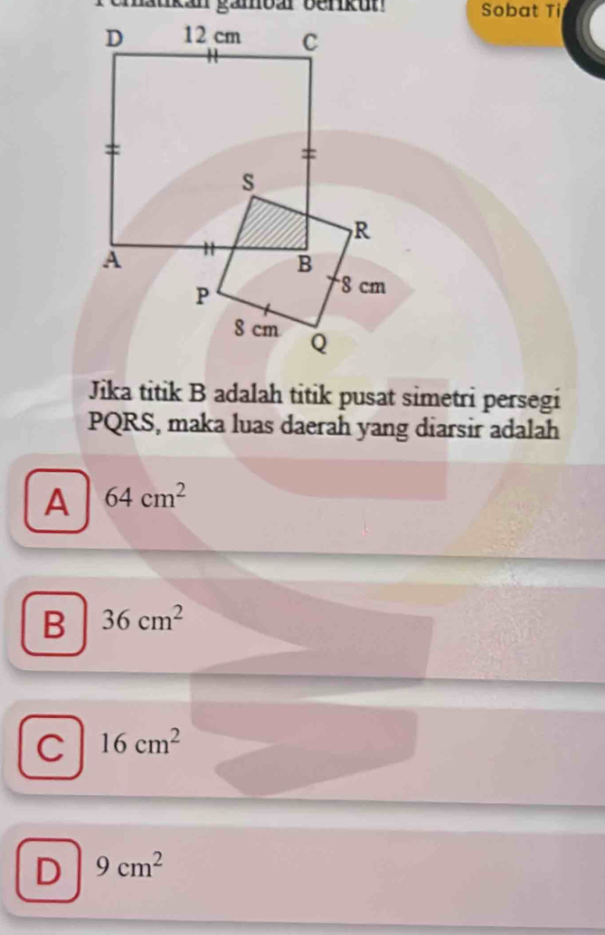 kan gämoar benku Sobat Ti
Jika titik B adalah titik pusat simetri persegi
PQRS, maka luas daerah yang diarsir adalah
A 64cm^2
B 36cm^2
C 16cm^2
D 9cm^2