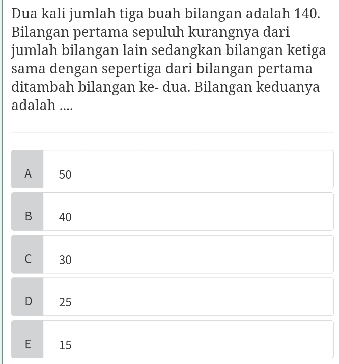 Dua kali jumlah tiga buah bilangan adalah 140.
Bilangan pertama sepuluh kurangnya dari
jumlah bilangan lain sedangkan bilangan ketiga
sama dengan sepertiga dari bilangan pertama
ditambah bilangan ke- dua. Bilangan keduanya
adalah ....
A 50
B 40
C 30
D 25
E 15