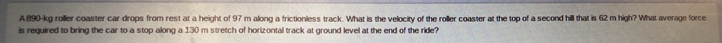 A890-kg roller coaster car drops from rest at a height of 97 m along a frictionless track. What is the velocity of the roller coaster at the top of a second hill that is 62 m high? What average force 
is required to bring the car to a stop along a 130 m stretch of horizontal track at ground level at the end of the ride?