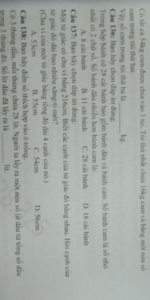 Có tắt cả 54kg cam được chia vào 3 túi. Túi thứ nhất chứa 16kg cam và bằng một nửa số
cam trong tùi thứ hai.
Vậy số cam trong túi thứ ba là _kg.
Câu 136: Bạn hãy chọn đáp án đúng.
Trong hộp bánh có 28 cái bánh bao gồm bánh dâu và bánh cam. Số bánh cam là số nhỏ
nhất có 2 chữ số. Số bánh dâu nhiều hơn bánh cam là:
A. 8 cái bánh B. 11 cái bánh C. 28 cái bánh D. 18 cái bánh
Câu 137: Bạn hãy chọn đáp án đúng.
Một tử giác có chu vi bằng 216cm. Biết các cạnh của tứ giác đó băng nhau. Hỏi cạnh của
tứ giác đó dài bao nhiêu xăng-ti-mét?
(Chu vi của một tử giác bằng tổng độ dài 4 cạnh của nó.)
A. 53cm B. 55cm C. 54cm D. 56cm
Câu 138: Bạn hãy điễn số thích hợp vào ô trống.
Có 3 thủng đầu, mỗi thùng chứa 28 lít. Người ta lẫy ra một nửa số lít dầu từ tống số đầu
trong 3 thùng đó. Số lít dầu đã lấy ra là_ lit.