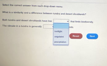 Sellect the correct answer from each drop-down menu
What is a similarity and a difference between tundra and desert shrublands?
Both tundra and desert shrublands have low that limits biodiversity
The climate in a tundra is generally □  nds
sunlight
ungulates Resel Next
precipitation