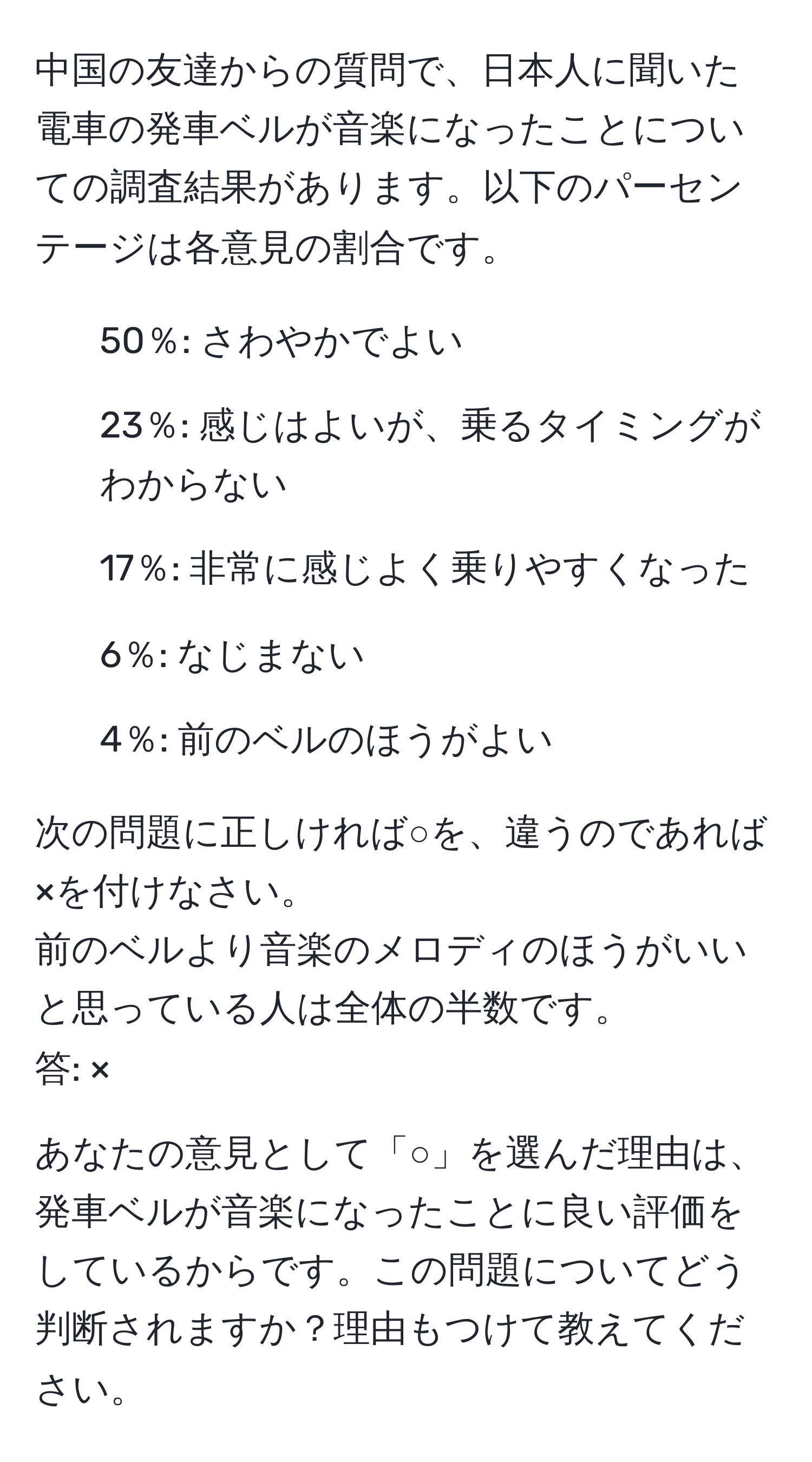 中国の友達からの質問で、日本人に聞いた電車の発車ベルが音楽になったことについての調査結果があります。以下のパーセンテージは各意見の割合です。  
- 50％: さわやかでよい  
- 23％: 感じはよいが、乗るタイミングがわからない  
- 17％: 非常に感じよく乗りやすくなった  
- 6％: なじまない  
- 4％: 前のベルのほうがよい  

次の問題に正しければ○を、違うのであれば×を付けなさい。  
前のベルより音楽のメロディのほうがいいと思っている人は全体の半数です。  
答: ×  

あなたの意見として「○」を選んだ理由は、発車ベルが音楽になったことに良い評価をしているからです。この問題についてどう判断されますか？理由もつけて教えてください。