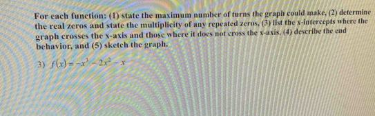 For each function: (1) state the maximum number of turns the graph could make, (2) determine 
the real zeros and state the multiplicity of any repeated zeros, (3) list the x-intercepts where the 
graph crosses the x-axis and those where it does not cross the x-axis, (4) describe the end 
behavior, and (5) sketch the graph. 
3) f(x)=-x^3-2x^2-x