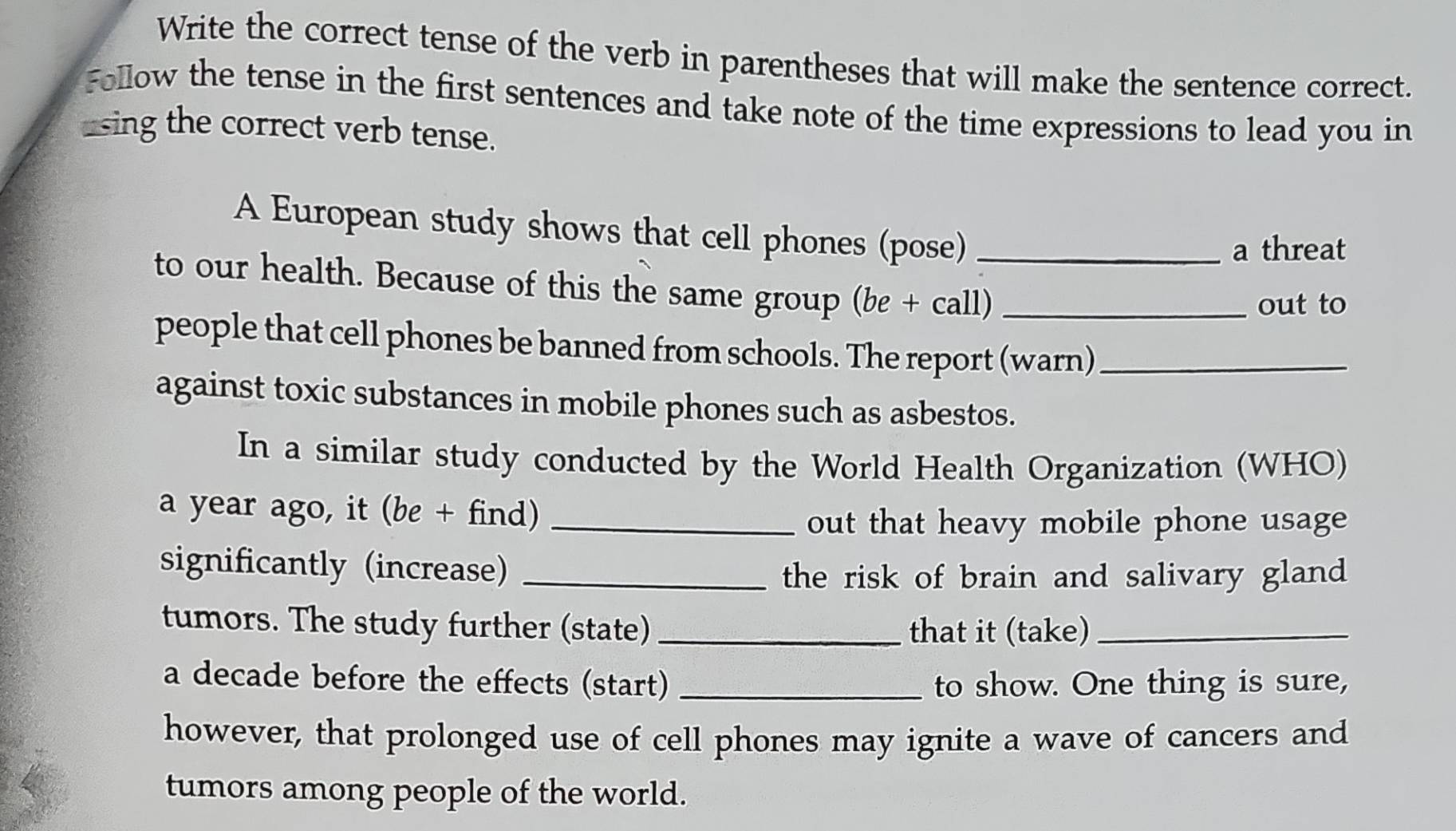 Write the correct tense of the verb in parentheses that will make the sentence correct. 
Follow the tense in the first sentences and take note of the time expressions to lead you in 
using the correct verb tense. 
A European study shows that cell phones (pose)_ 
a threat 
to our health. Because of this the same group (be + call)_ 
out to 
people that cell phones be banned from schools. The report (warn)_ 
against toxic substances in mobile phones such as asbestos. 
In a similar study conducted by the World Health Organization (WHO) 
a year ago, it (be + find)_ 
out that heavy mobile phone usage 
significantly (increase)_ 
the risk of brain and salivary gland 
tumors. The study further (state) _that it (take)_ 
a decade before the effects (start) _to show. One thing is sure, 
however, that prolonged use of cell phones may ignite a wave of cancers and 
tumors among people of the world.