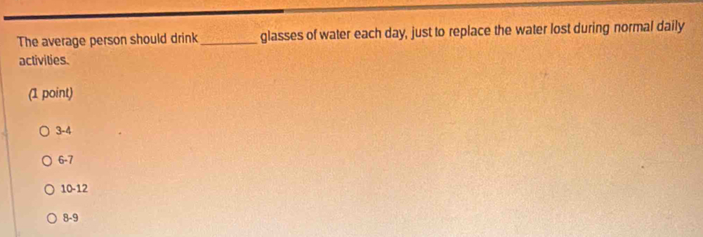 The average person should drink_ glasses of water each day, just to replace the water lost during normal daily
activities.
(1 point)
3 -4
6-7
10 -12
8-9