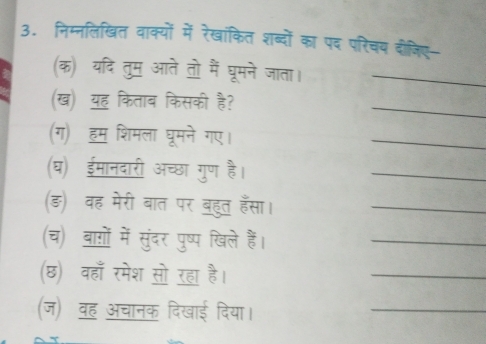 निम्नलिखित वाक्यों में रेखांकित शब्दों का पद परिचय दोजिए 
(क) यदि तुम आते तो मैं घूमने जाता।_ 
(ख) यह किताब किसकी है? 
_ 
(ग) हम शिमला घूमने गए। 
_ 
(घ) ईमानदारी अच्छा गुण है। 
_ 
(ङ़) वह मेरी बात पर बहुत हँसा।_ 
(च) बागों में सुंदर पुष्प खिले हैं। 
_ 
(छ) वहाँ रमेश सो रहा है। 
_ 
(ज) वह अचानक दिखाई दिया। 
_