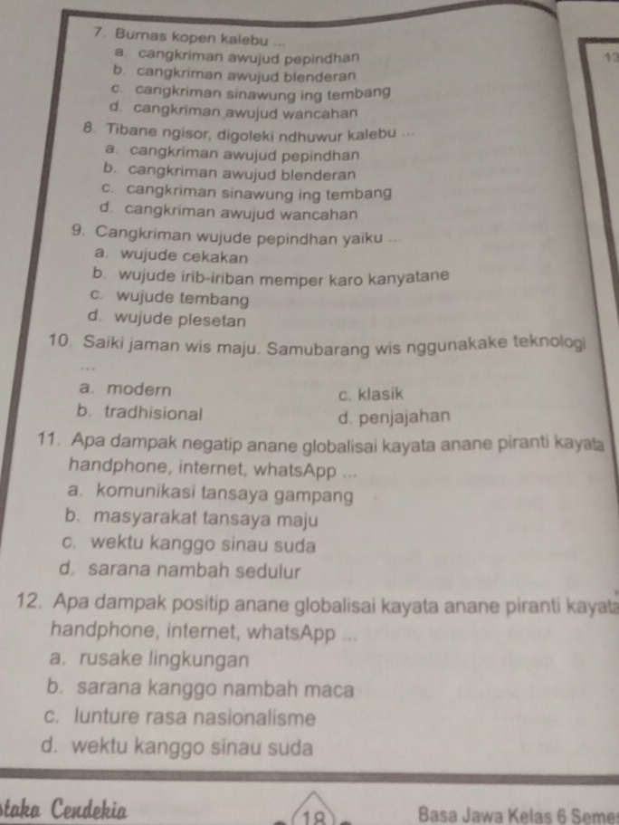 Bumas kopen kalebu ... 13
a. cangkriman awujud pepindhan
b. cangkriman awujud blenderan
c. cangkriman sinawung ing tembang
d. cangkriman awujud wancahan
8. Tibane ngisor, digoleki ndhuwur kalebu ...
a. cangkriman awujud pepindhan
b. cangkriman awujud blenderan
c. cangkriman sinawung ing tembang
d. cangkriman awujud wancahan
9. Cangkriman wujude pepindhan yaiku ...
a. wujude cekakan
b. wujude irib-iriban memper karo kanyatane
c. wujude tembang
d. wujude plesetan
10. Saiki jaman wis maju. Samubarang wis nggunakake teknologi
a modern
c. klasik
b.tradhisional
d. penjajahan
11. Apa dampak negatip anane globalisai kayata anane piranti kayala
handphone, internet, whatsApp ...
a. komunikasi tansaya gampang
b. masyarakat tansaya maju
c. wektu kanggo sinau suda
d. sarana nambah sedulur
12. Apa dampak positip anane globalisai kayata anane piranti kayata
handphone, internet, whatsApp ...
a. rusake lingkungan
b. sarana kanggo nambah maca
c. lunture rasa nasionalisme
d. wektu kanggo sinau suda
staka Cendekia Basa Jawa Kelas 6 Seme
19