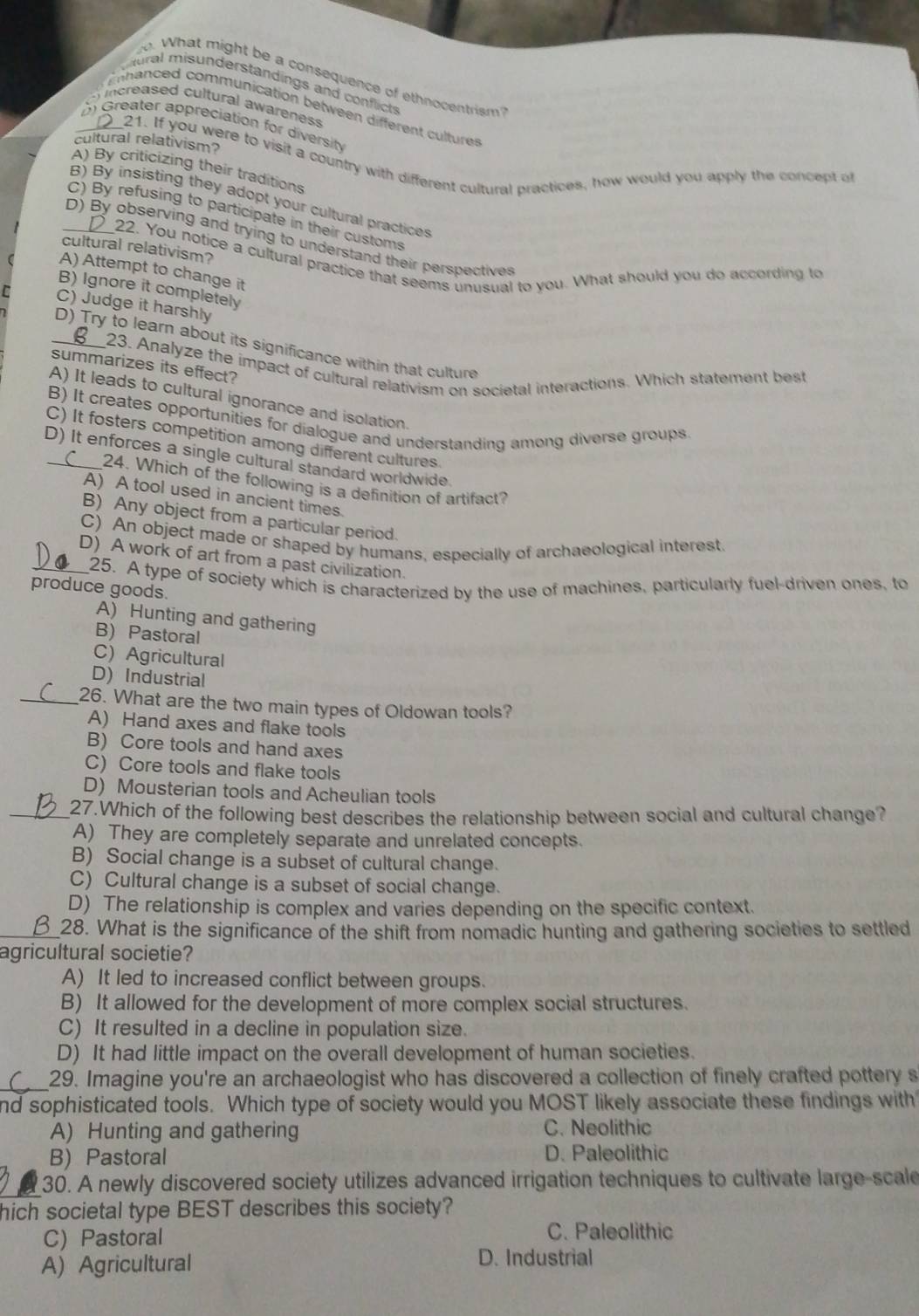 What might be a consequence of ethnocentrism
tural misunderstandings and conflicts
icreased cultural awareness
nanced communication between different culture
D Greater appreciation for diversity
cultural relativism? 21. If you were to visit a country with different cultural practices, how would you apply the concept of
A) By criticizing their traditions
B) By insisting they adopt your cultural practices
C) By refusing to participate in their customs
_D) By observing and trying to understand their perspectives
cultural relativism?
22. You notice a cultural practice that seems unusual to you. What should you do according to
A) Attempt to change it
B) Ignore it completely
r C) Judge it harshly
_D) Try to learn about its significance within that culture
23. Analyze the impact of cultural relativism on societal interactions. Which statement best
summarizes its effect?
A) It leads to cultural ignorance and isolation.
B) It creates opportunities for dialogue and understanding among diverse groups
C) It fosters competition among different cultures
D) It enforces a single cultural standard worldwide
C 24. Which of the following is a definition of artifact?
A) A tool used in ancient times.
B) Any object from a particular period.
C) An object made or shaped by humans, especially of archaeological interest
_D) A work of art from a past civilization.
25. A type of society which is characterized by the use of machines, particularly fuel-driven ones, to
produce goods.
A) Hunting and gathering
B) Pastoral
C) Agricultural
D)Industrial
_26. What are the two main types of Oldowan tools?
A) Hand axes and flake tools
B) Core tools and hand axes
C) Core tools and flake tools
D) Mousterian tools and Acheulian tools
_27.Which of the following best describes the relationship between social and cultural change?
A) They are completely separate and unrelated concepts.
B) Social change is a subset of cultural change.
C) Cultural change is a subset of social change.
D) The relationship is complex and varies depending on the specific context.
_28. What is the significance of the shift from nomadic hunting and gathering societies to settled
agricultural societie?
A) It led to increased conflict between groups.
B) It allowed for the development of more complex social structures.
C) It resulted in a decline in population size.
D) It had little impact on the overall development of human societies.
_29. Imagine you're an archaeologist who has discovered a collection of finely crafted pottery s
nd sophisticated tools. Which type of society would you MOST likely associate these findings with
A) Hunting and gathering C. Neolithic
B) Pastoral D. Paleolithic
30. A newly discovered society utilizes advanced irrigation techniques to cultivate large-scale
hich societal type BEST describes this society?
C) Pastoral C. Paleolithic
A) Agricultural D. Industrial