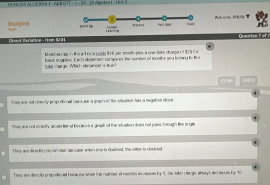HONORS ALGEBRA 1 - ABBOTT - 1 - 24 - 25 Algebra I - Unit 3
Welcome, KYRAN
Imagine 
Math 
Direct Variation - Item 8201 Question 7 of 7
Membership in the art club costs $10 per month plus a one-time charge of $25 for
basic supplies. Each statement compares the number of months you belong to the
tota charge. Which statement is true?
CLEAR CHECK
They are not directly proportional because a graph of the situation has a negative slope.
q
They are not directly proportional because a graph of the situation does not pass through the origin.
They are directly proportional because when one is doubled, the other is doubled
4
They are directly proportional because when the number of months increases by 1, the total charge always increases by 10