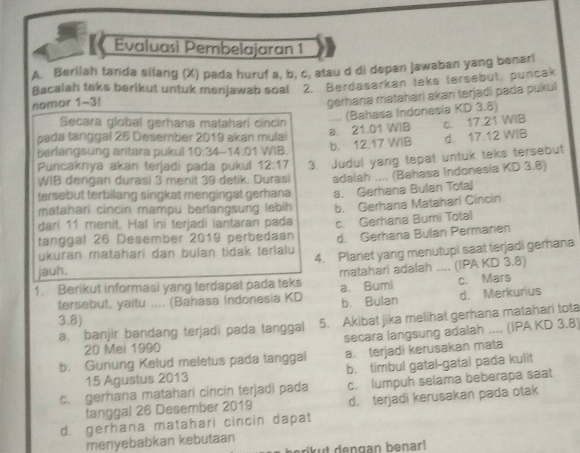 【《 Evaluasi Pembelajaran 1
A. Berilah tanda silang (X) pada huruf a, b, c, atau d di depan jawaban yang benar!
Bacalah teks berikut untuk menjawab soal 2. Berdasarkan teks tersebut, puncak
namor 1-3|
gerhana matahari akan terjadi pada pukul
Secara global gerhana matahari cincin .... (Bahasa Indonesia KD 3.8)
a. 21.01 WIB c. 17.21 WIB
pada tanggal 26 Desember 2019 akan mulai d. 17.12 WIB
berlangsung antara pukul 10:34-14:01 WIB. b. 12.17 WIB
Puncaknya akan terjadi pada pukul 12:17 3. Judul yang tepat untuk teks tersebut
WIB dengan durasi 3 menit 39 detik. Durasi adalah .... (Bahasa Indonesia KD 3.8)
tersebut terbilang singkat mengingat gerhana. a. Gerhana Bulan Total
matahari cincin mampu berlangsung lebih b. Gerhana Matahari Cincin
darí 11 menit. Hal ini terjadi lantaran pada
tanggal 26 Desember 2019 perbedaan c. Gerhana Bumi Total
ukuran matahari dan bulan tidak terlalu d. Gerhana Bulan Permanen
jauh. 4. Planet yang menutupi saat terjadi gerhana
1. Berikut informasi yang terdapat pada teks matahari adalah .... (IPA KD 3.8)
a. Bumi c. Mars
tersebut, yaitu .... (Bahasa Indonesia KD b. Bulan
d. Merkurius
3.8)
a. banjir bandang terjadi pada tanggal 5. Akibat jika melihat gerhana matahari tota
20 Mei 1990 secara langsung adalah .... (IPA KD 3.8)
b. Gunung Kelud meletus pada tanggal a. terjadi kerusakan mata
15 Agustus 2013 b. timbul gatal-gatal pada kulit
c. gerhana matahari cincin terjadi pada c. lumpuh selama beberapa saat
tanggal 26 Desember 2019 d. terjadi kerusakan pada otak
d. gerhana matahari cincin dapat
menyebabkan kebutaan
erikut dengan benar!