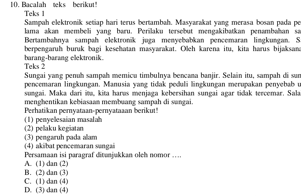 Bacalah teks berikut!
Teks 1
Sampah elektronik setiap hari terus bertambah. Masyarakat yang merasa bosan pada pe
lama akan membeli yang baru. Perilaku tersebut mengakibatkan penambahan sa
Bertambahnya sampah elektronik juga menyebabkan pencemaran lingkungan. S
berpengaruh buruk bagi kesehatan masyarakat. Oleh karena itu, kita harus bijaksana
barang-barang elektronik.
Teks 2
Sungai yang penuh sampah memicu timbulnya bencana banjir. Selain itu, sampah di sun
pencemaran lingkungan. Manusia yang tidak peduli lingkungan merupakan penyebab u
sungai. Maka dari itu, kita harus menjaga kebersihan sungai agar tidak tercemar. Sala
menghentikan kebiasaan membuang sampah di sungai.
Perhatikan pernyataan-pernyataaan berikut!
(1) penyelesaian masalah
(2) pelaku kegiatan
(3) pengaruh pada alam
(4) akibat pencemaran sungai
Persamaan isi paragraf ditunjukkan oleh nomor …..
A. (1) dan (2)
B. (2) dan (3)
C. (1) dan (4)
D. (3) dan (4)