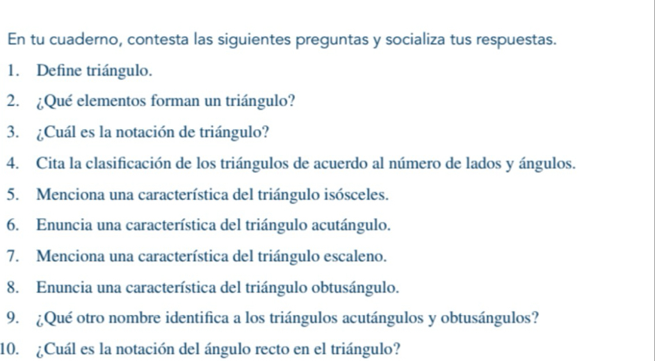 En tu cuaderno, contesta las siguientes preguntas y socializa tus respuestas. 
1. Define triángulo. 
2. ¿Qué elementos forman un triángulo? 
3. ¿Cuál es la notación de triángulo? 
4. Cita la clasificación de los triángulos de acuerdo al número de lados y ángulos. 
5. Menciona una característica del triángulo isósceles. 
6. Enuncia una característica del triángulo acutángulo. 
7. Menciona una característica del triángulo escaleno. 
8. Enuncia una característica del triángulo obtusángulo. 
9. ¿Qué otro nombre identifica a los triángulos acutángulos y obtusángulos? 
10. ¿Cuál es la notación del ángulo recto en el triángulo?