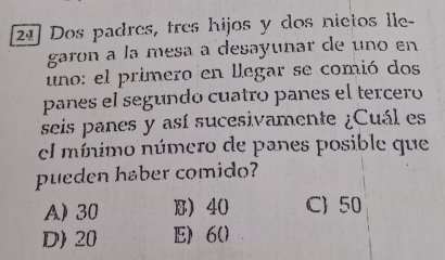 21] Dos padres, tres hijos y dos nietos lle-
garon a la mesa a desayunar de uno en
uno: el primero en llegar se comió dos
panes el segundo cuatro panes el tercero
seis panes y así sucesivamente ¿Cuál es
el mínimo número de panes posible que
pueden haber comido?
A) 30 B 40 C) 50
D) 20 E) 6 ()