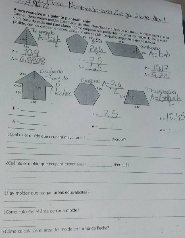 Ahora resuelve el siguiente planteamiento. 
Carmen tiene varíos moldes para hacer galletas, chocolates y dulces de amaranto, y quiere saber el área 
de la base de cada uno para planear cómo empacar sus productos. Observa los moldes. En los que sea
2 -14
2 82 
_
P=
_ 
_ 
_
A=
P=
_ 
_
A=
P=
_
A=
_
P=
_
P=
_
P=
_
A=
_
A=
_
A=
_ 
¿Cuál es el molde que ocupará mayor área? _¿Porqué? 
_ 
_ 
_ 
¿Cuál es el molde que ocupará menor área? _¿Por qué? 
_ 
_ 
_ 
_ 
¿Hay moldes que tengan áreas equivalentes? 
_ 
_ 
_ 
¿Cómo calculas el área de cada molde? 
_ 
¿Cómo calculaste el área del molde en forma de flecha?