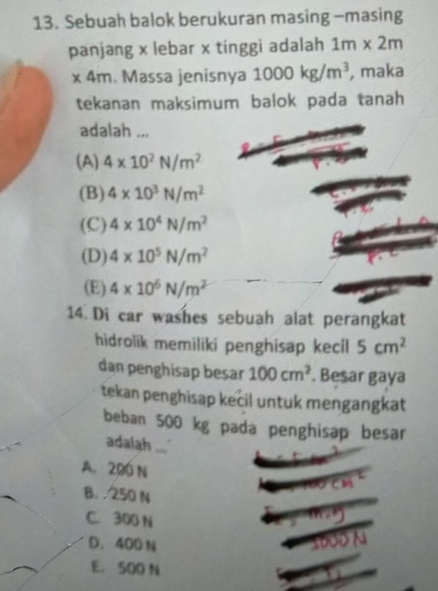 Sebuah balok berukuran masing -masing
panjang x lebar x tinggi adalah 1m* 2m
* 4m. Massa jenisnya 1000kg/m^3 , maka
tekanan maksimum balok pada tanah 
adalah ...
(A) 4* 10^2N/m^2
(B) 4* 10^3N/m^2
(C) 4* 10^4N/m^2
(D) 4* 10^5N/m^2
(E) 4* 10^6N/m^2
14. Di car washes sebuah alat perangkat
hidrolik memiliki penghisap kecil 5cm^2
dan penghisap besar 100cm^2. Besar gaya
tekan penghisap kecil untuk mengangkat
beban 500 kg pada penghisap besar
adalah
A. 200 N
B. 250 N
C. 300 N
D. 400 N
E. 500 N