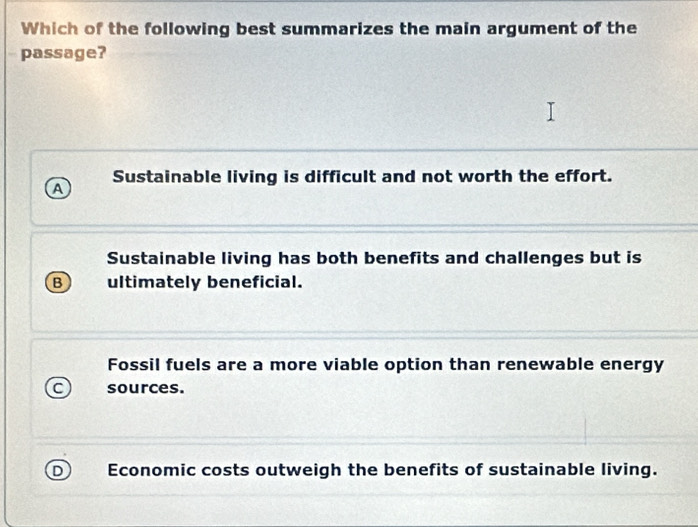 Which of the following best summarizes the main argument of the
passage?
A Sustainable living is difficult and not worth the effort.
Sustainable living has both benefits and challenges but is
B ultimately beneficial.
Fossil fuels are a more viable option than renewable energy
C sources.
D Economic costs outweigh the benefits of sustainable living.