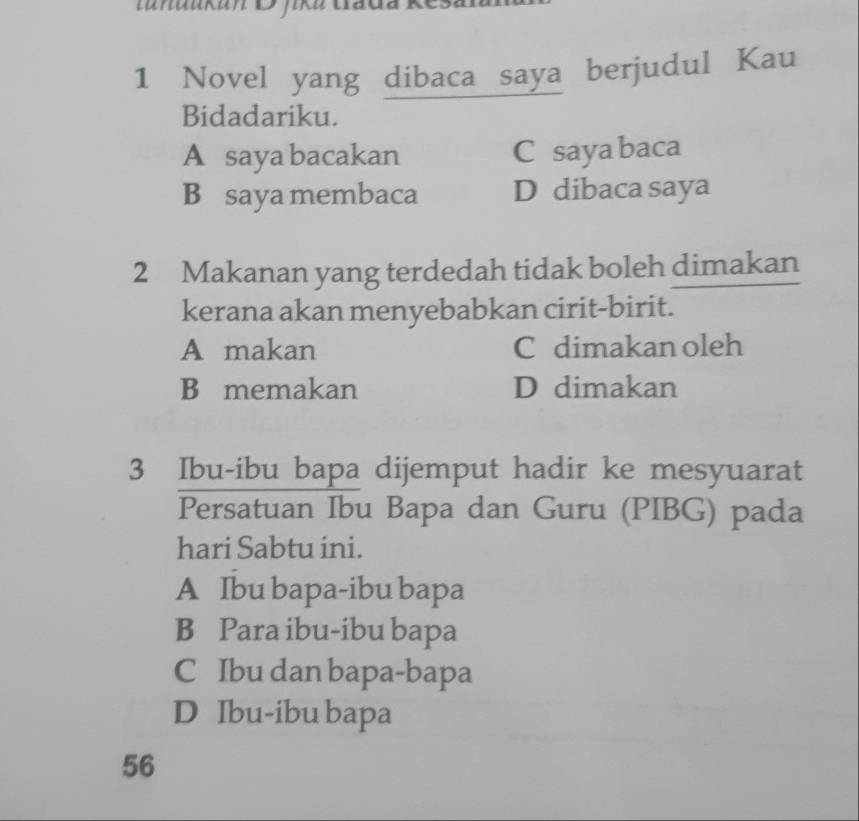 tnaaka D jika
1 Novel yang dibaca saya berjudul Kau
Bidadariku.
A saya bacakan C saya baca
B saya membaca D dibaca saya
2 Makanan yang terdedah tidak boleh dimakan
kerana akan menyebabkan cirit-birit.
A makan C dimakan oleh
B memakan D dimakan
3 Ibu-ibu bapa dijemput hadir ke mesyuarat
Persatuan Ibu Bapa dan Guru (PIBG) pada
hari Sabtu ini.
A Ibu bapa-ibu bapa
B Para ibu-ibu bapa
C Ibu dan bapa-bapa
D Ibu-ibu bapa
56