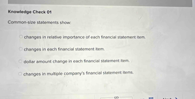 Knowledge Check 01 
Common-size statements show: 
changes in relative importance of each financial statement item. 
changes in each financial statement item. 
dollar amount change in each financial statement item. 
changes in multiple company's financial statement items.