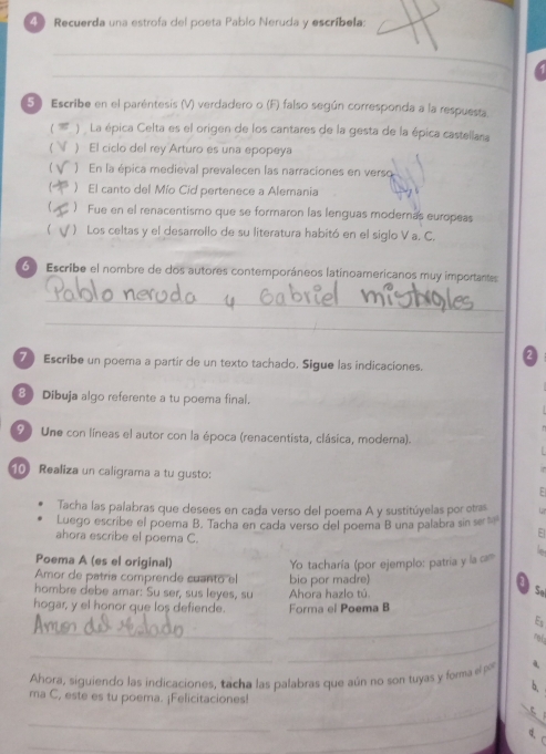 Recuerda una estrofa del poeta Pablo Neruda y escríbela:
_
_
5  Escribe en el paréntesís (V) verdadero o (F) falso según corresponda a la respuesta.
  )  La épica Celta es el origen de los cantares de la gesta de la épica castellana
) El ciclo del rey Arturo es una epopeya
) En la épica medieval prevalecen las narraciones en verso
) El canto del Mío Cid pertenece a Alemania
) Fue en el renacentismo que se formaron las lenguas modernas europeas
' )  Los celtas y el desarrollo de su literatura habitó en el siglo V a. C.
6 ) Escribe el nombre de dos autores contemporáneos latinoamericanos muy importantes
_
_
7 Escribe un poema a partir de un texto tachado. Sigue las indicaciones.
8 Dibuja algo referente a tu poema final.
9 Une con líneas el autor con la época (renacentista, clásica, moderna).
10 Realiza un caligrama a tu gusto:
Tacha las palabras que desees en cada verso del poema A y sustitúyelas por otras tr
Luego escribe el poema B. Tacha en cada verso del poema B una palabra sin se 
ahora escribe el poema C.
El
Poema A (es el original)
Amor de patría comprende cuanto el bio por madre) Yo tacharía (por ejemplo: patría y la cam
hombre debe amar: Su ser, sus leyes, su Ahora hazlo tú.
Se
hogar, y el honor que los defiende. Forma el Poema B
_
_
Es
_
_
Ahora, siguiendo las indicaciones, tacha las palabras que aún no son tuyas y fomma el p
b,
_
ma C, este es tu poema. ¡Felicitaciones!
_
_
_
d、