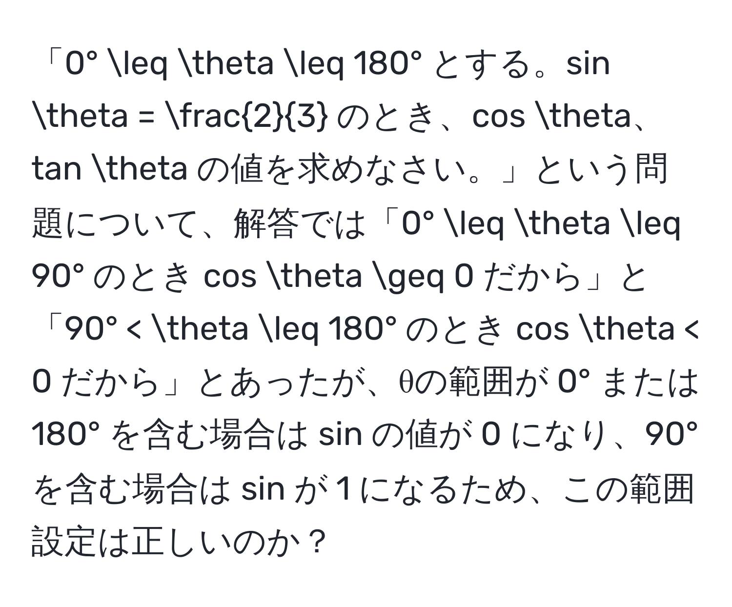 「0° ≤ θ ≤ 180° とする。sin θ =  2/3  のとき、cos θ、tan θ の値を求めなさい。」という問題について、解答では「0° ≤ θ ≤ 90° のとき cos θ ≥ 0 だから」と「90° < θ ≤ 180° のとき cos θ < 0 だから」とあったが、θの範囲が 0° または 180° を含む場合は sin の値が 0 になり、90° を含む場合は sin が 1 になるため、この範囲設定は正しいのか？