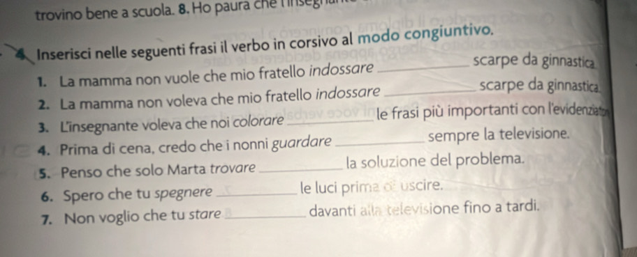 trovino bene a scuola. 8. Ho paura che hnsegn 
4 Inserisci nelle seguenti frasi il verbo in corsivo al modo congiuntivo. 
1. La mamma non vuole che mio fratello indossare_ 
scarpe da ginnastica 
2. La mamma non voleva che mio fratello indossare_ 
scarpe da ginnastica. 
3. Linsegnante voleva che noi colorare _le frasi più importanti con l'evidenziato 
4. Prima di cena, credo che i nonni guardare _sempre la televisione. 
5. Penso che solo Marta trovare _la soluzione del problema. 
6. Spero che tu spegnere _le luci prima of uscire. 
7. Non voglio che tu stare _davanti alla televisione fino a tardi.