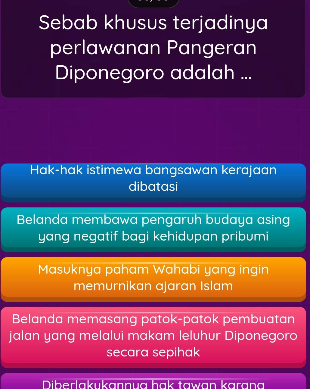 Sebab khusus terjadinya
perlawanan Pangeran
Diponegoro adalah ...
Hak-hak istimewa bangsawan kerajaan
dibatasi
Belanda membawa pengaruh budaya asing
yang negatif bagi kehidupan pribumi
Masuknya paham Wahabi yang ingin
memurnikan ajaran Islam
Belanda memasang patok-patok pembuatan
jalan yang melalui makam leluhur Diponegoro
secara sepihak
Diberlakukannua hak tawan karana