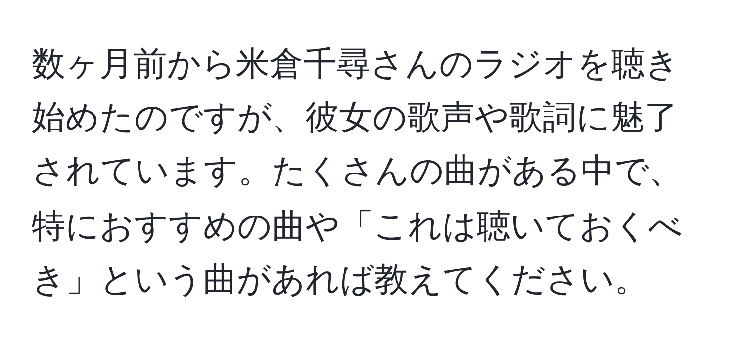 数ヶ月前から米倉千尋さんのラジオを聴き始めたのですが、彼女の歌声や歌詞に魅了されています。たくさんの曲がある中で、特におすすめの曲や「これは聴いておくべき」という曲があれば教えてください。