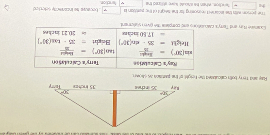 Ray and Terry both calculated the height of the partition as shown.
Ray's Calculation Terry's Calculation
sin (30°)= Height/35  tan (30°)= Height/35 
Height =35· sin (30°) Height =35· tan (30°)
=17.50 inches approx 20.21 inches
Examine Ray and Terry's calculations and complete the given statement.
The person with the incorrect reasoning for the height of the partition is □ , because he incorrectly selected
the □ function, when he should have utilized the function