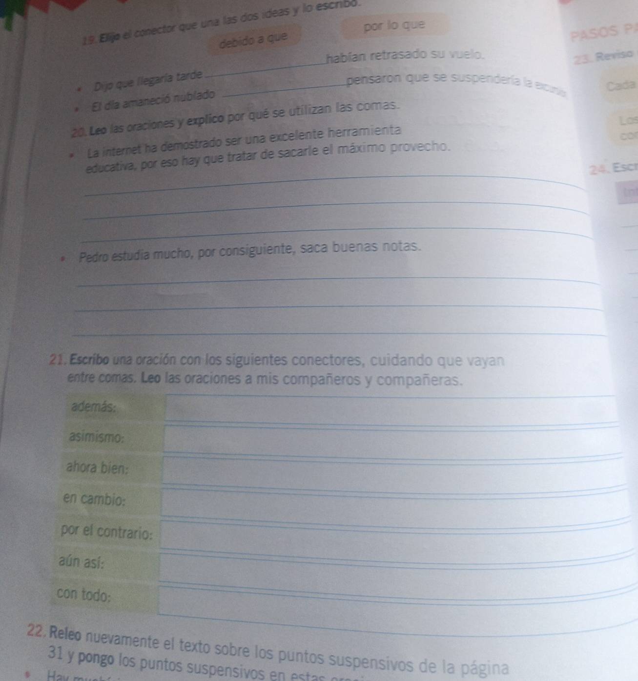 Ellijo el conector que una las dos ideas y lo escribó. 
por lo que 
debido a que 
PASOS P 
_ 
habían retrasado su vuelo. 
23. Reviso 
Dijo que llegaría tarde_ 
pensaron que se suspendería la excunia 
Cada 
El día amaneció nublado 
20. Leo las oraciones y explico por qué se utilizan las comas. 
La internet ha demostrado ser una excelente herramienta Los 
_ 
educativa, por eso hay que tratar de sacarle el máximo provecho. cor 
24. Escr 
_ 
tnt 
_ 
Pedro estudia mucho, por consiguiente, saca buenas notas. 
_ 
_ 
_ 
21. Escribo una oración con los siguientes conectores, cuidando que vayan 
entre comas. Leo las oraciones a mis compañeros y compañeras. 
además: 
asimismo: 
ahora bien: 
en cambio: 
por el contrario: 
aún así: 
con todo: 
22, Releo nuevamente el texto sobre los puntos suspensivos de la página 
31 y pongo los puntos suspensivos en s o 
Hav