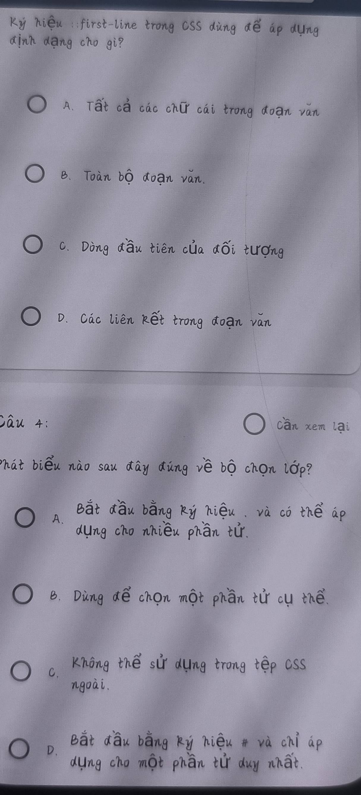 Ky hiéu first-line trong csS dàng dé ap dung
dinn dàng cho gì?
A. Tat ca cac chí cai trong ǎoan ván
B. Toan bo doan ván.
C. Ding dǒu tién clia ¢ǒi tuóng
D. Cac lien ket trong doan van
cau 4:
cān xem lai
hat biéu nào sau day dùng iè bò chon lóp?
But dàu bàng ky hiéu. và co thé ap
A.
dung cho nhiéu phān tr.
B. Ding dé chon mot phān tir cu thé.
Knong thé sir dung trong tep css
C.
ngoài.
Bàt dǒu bàng ky hiéu + và chi ap
D.
dung cho mot phān tir duy what.