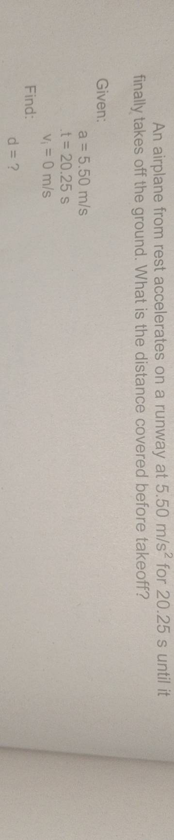 An airplane from rest accelerates on a runway at 5.50m/s^2 for 20.25 s until it 
finally takes off the ground. What is the distance covered before takeoff? 
Given:
a=5.50m/s
t=20.25s
v_i=0m/s
Find:
d= ?