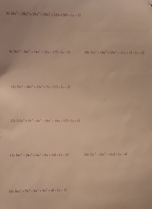 (8x^5-28x^4+19x^3-19x^2-13x+24)/ (x-3)
9) (8x^4-26x^3+14x^2+23x-17)+(x-2) 10 (3x^4+14x^3+19x^2+11x+1)/ (x+2)
11) (5x^5-20x^4+15x^3+7x-27)/ (x-3)
12) (12x^5+5x^4-6x^3-10x^2-18x-17)+(x+1)
13) (9x^4-28x^3+4x^2-9x+14)/ (x-3) 14) (2x^4-29x^2-15x)+(x-4)
15) (6x^5-7x^4-9x^3+9x^2+4)/ (x-1)