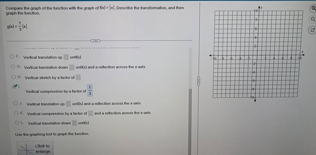 Compare the graph of the function with the graph of f(x)=|x|. Describe the transformation, and then
graph the function.
g(x)= 1/3 |x|
B
F. Vertical translation up □ unit(s)
G. Vertical translation down □ un if(s and a reflection across the x-axis
H. Vertical stretch by a factor of □
1.
Vertical compression by a factor of  1/3 
J. Vertical translation up □ unit(s) and a reflection across the x-axis
K Vertical compression by a factor of □ and a reflection across the x-axis
L Vertical translation down □ unit(s) 
Use the graphing tool to graph the function.
Click to
enlarge